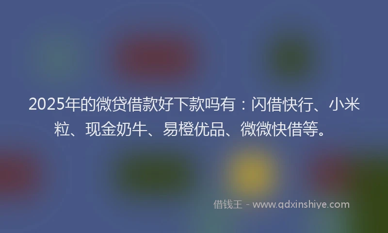 2025年的微贷借款好下款吗有：闪借快行、小米粒、现金奶牛、易橙优品、微微快借等。