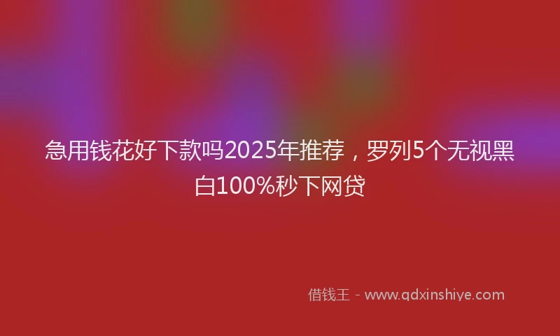 急用钱花好下款吗2025年推荐，罗列5个无视黑白100%秒下网贷