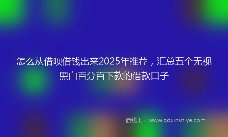 怎么从借呗借钱出来2025年推荐，汇总五个无视黑白百分百下款的借款口子
