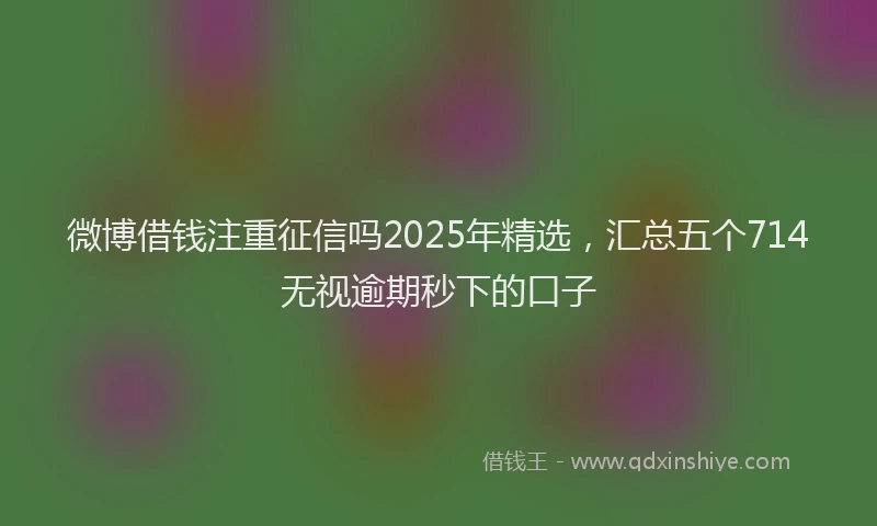 微博借钱注重征信吗2025年精选，汇总五个714无视逾期秒下的口子