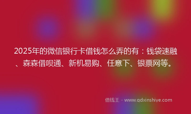 2025年的微信银行卡借钱怎么弄的有：钱袋速融、森森借呗通、新机易购、任意下、银票网等。