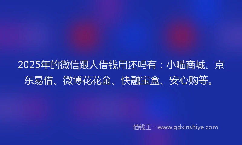 2025年的微信跟人借钱用还吗有：小喵商城、京东易借、微博花花金、快融宝盒、安心购等。