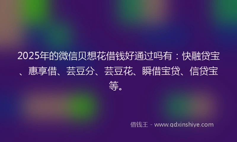 2025年的微信贝想花借钱好通过吗有：快融贷宝、惠享借、芸豆分、芸豆花、瞬借宝贷、信贷宝等。