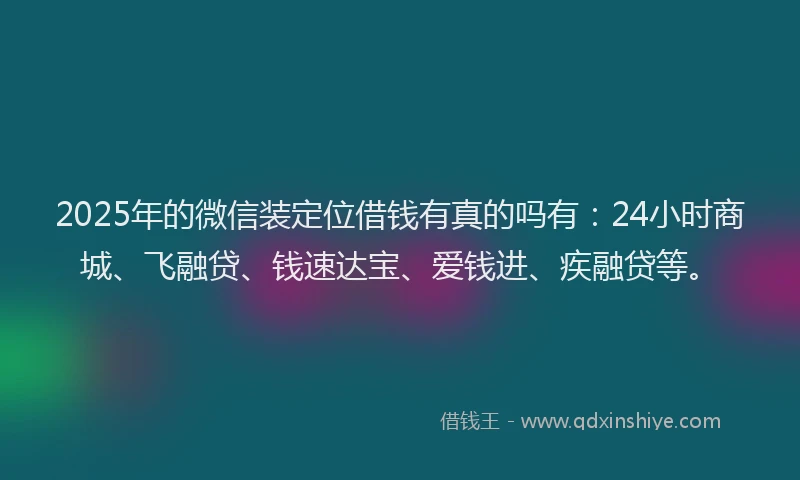 2025年的微信装定位借钱有真的吗有：24小时商城、飞融贷、钱速达宝、爱钱进、疾融贷等。
