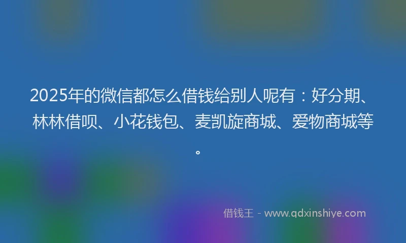 2025年的微信都怎么借钱给别人呢有：好分期、林林借呗、小花钱包、麦凯旋商城、爱物商城等。