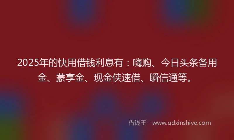 2025年的快用借钱利息有：嗨购、今日头条备用金、蒙享金、现金侠速借、瞬信通等。