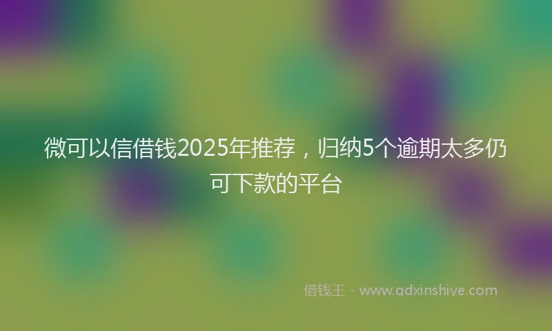 微可以信借钱2025年推荐，归纳5个逾期太多仍可下款的平台