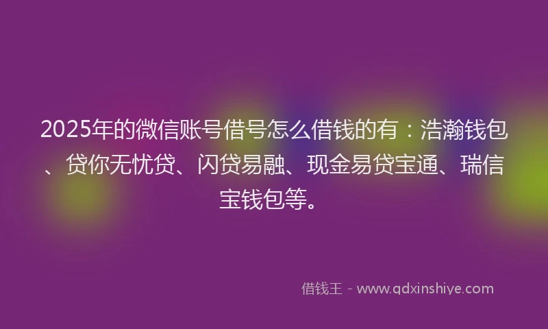2025年的微信账号借号怎么借钱的有：浩瀚钱包、贷你无忧贷、闪贷易融、现金易贷宝通、瑞信宝钱包等。