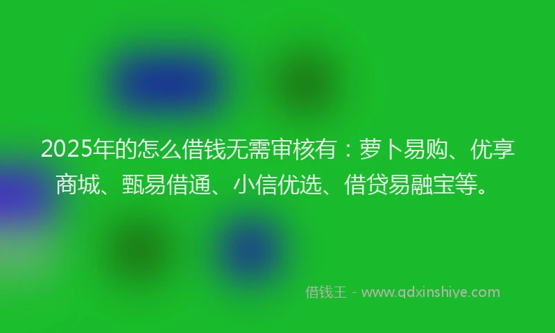 2025年的怎么借钱无需审核有：萝卜易购、优享商城、甄易借通、小信优选、借贷易融宝等。