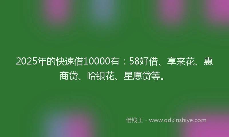 2025年的快速借10000有：58好借、享来花、惠商贷、哈银花、星愿贷等。