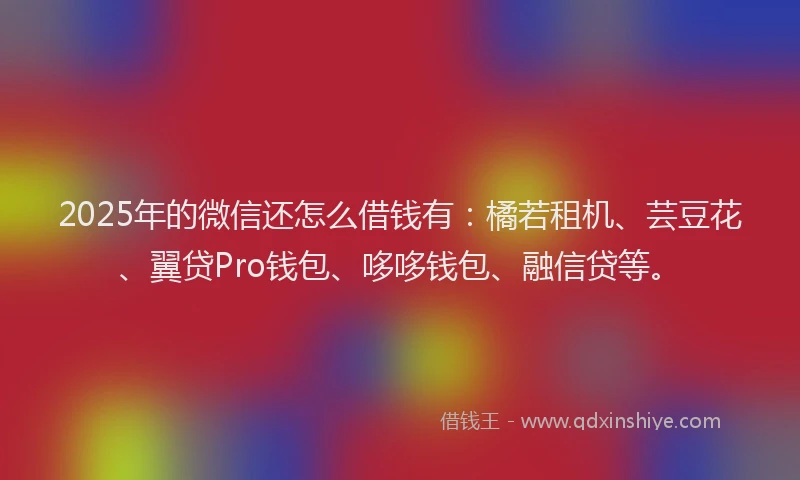 2025年的微信还怎么借钱有：橘若租机、芸豆花、翼贷Pro钱包、哆哆钱包、融信贷等。