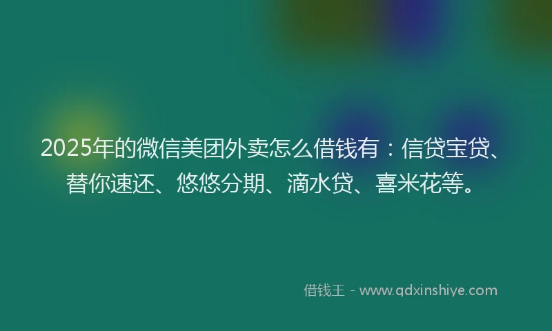 2025年的微信美团外卖怎么借钱有：信贷宝贷、替你速还、悠悠分期、滴水贷、喜米花等。