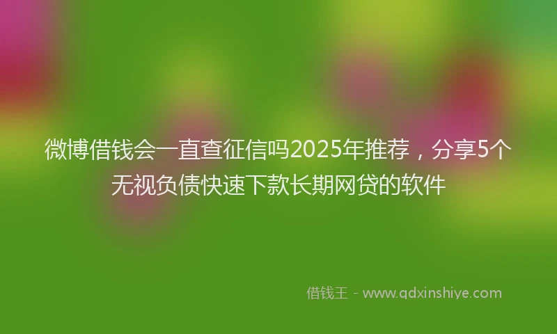 微博借钱会一直查征信吗2025年推荐，分享5个无视负债快速下款长期网贷的软件