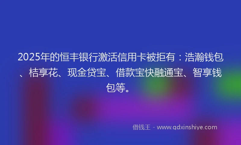 2025年的恒丰银行激活信用卡被拒有：浩瀚钱包、桔享花、现金贷宝、借款宝快融通宝、智享钱包等。