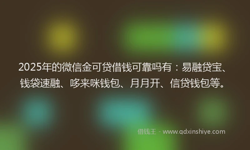 2025年的微信金可贷借钱可靠吗有：易融贷宝、钱袋速融、哆来咪钱包、月月开、信贷钱包等。