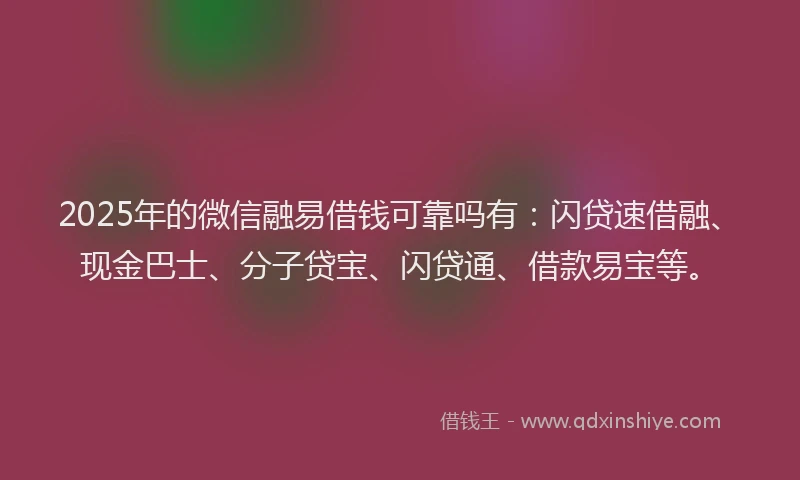 2025年的微信融易借钱可靠吗有：闪贷速借融、现金巴士、分子贷宝、闪贷通、借款易宝等。