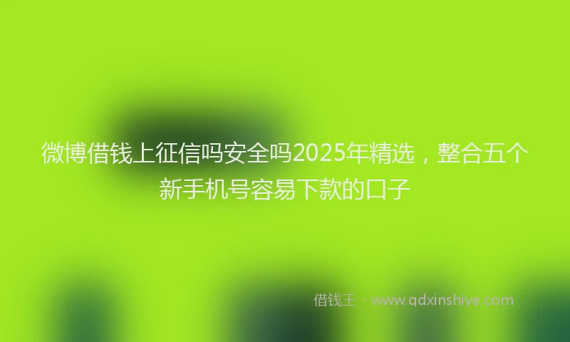 微博借钱上征信吗安全吗2025年精选，整合五个新手机号容易下款的口子