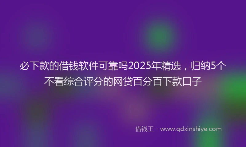 必下款的借钱软件可靠吗2025年精选，归纳5个不看综合评分的网贷百分百下款口子