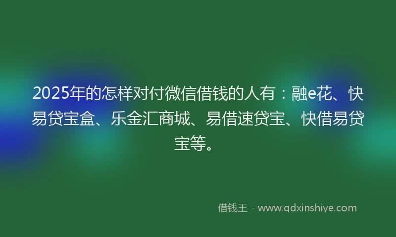 2025年的怎样对付微信借钱的人有：融e花、快易贷宝盒、乐金汇商城、易借速贷宝、快借易贷宝等。