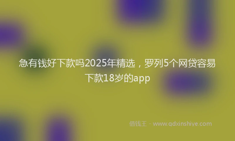 急有钱好下款吗2025年精选，罗列5个网贷容易下款18岁的app