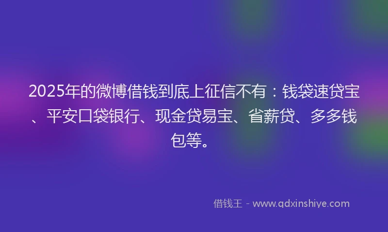 2025年的微博借钱到底上征信不有：钱袋速贷宝、平安口袋银行、现金贷易宝、省薪贷、多多钱包等。