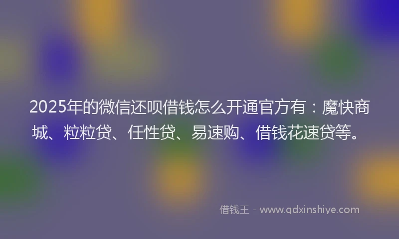 2025年的微信还呗借钱怎么开通官方有：魔快商城、粒粒贷、任性贷、易速购、借钱花速贷等。