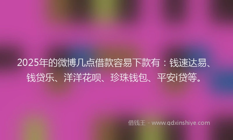 2025年的微博几点借款容易下款有：钱速达易、钱贷乐、洋洋花呗、珍珠钱包、平安i贷等。