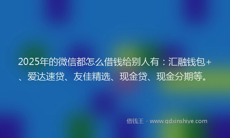 2025年的微信都怎么借钱给别人有：汇融钱包+、爱达速贷、友佳精选、现金贷、现金分期等。