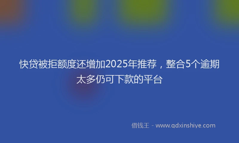 快贷被拒额度还增加2025年推荐，整合5个逾期太多仍可下款的平台