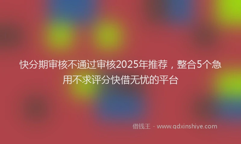 快分期审核不通过审核2025年推荐，整合5个急用不求评分快借无忧的平台