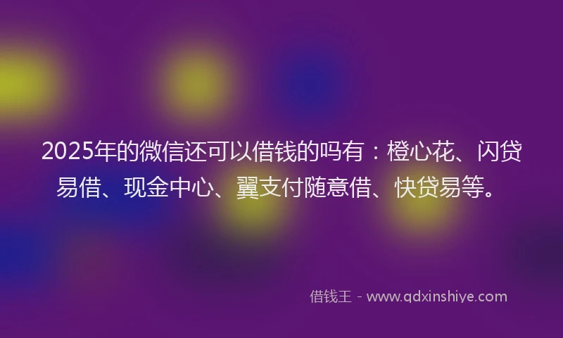 2025年的微信还可以借钱的吗有：橙心花、闪贷易借、现金中心、翼支付随意借、快贷易等。