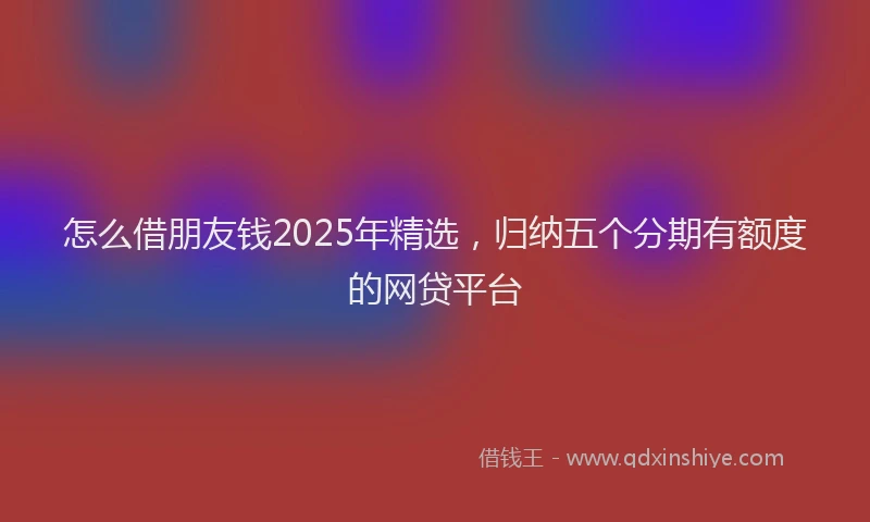 怎么借朋友钱2025年精选，归纳五个分期有额度的网贷平台