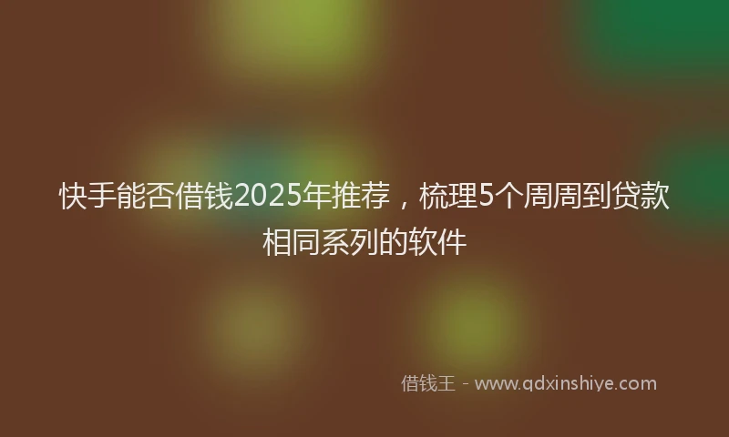 快手能否借钱2025年推荐，梳理5个周周到贷款相同系列的软件