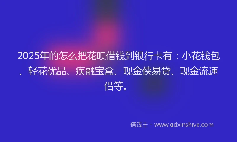 2025年的怎么把花呗借钱到银行卡有：小花钱包、轻花优品、疾融宝盒、现金侠易贷、现金流速借等。