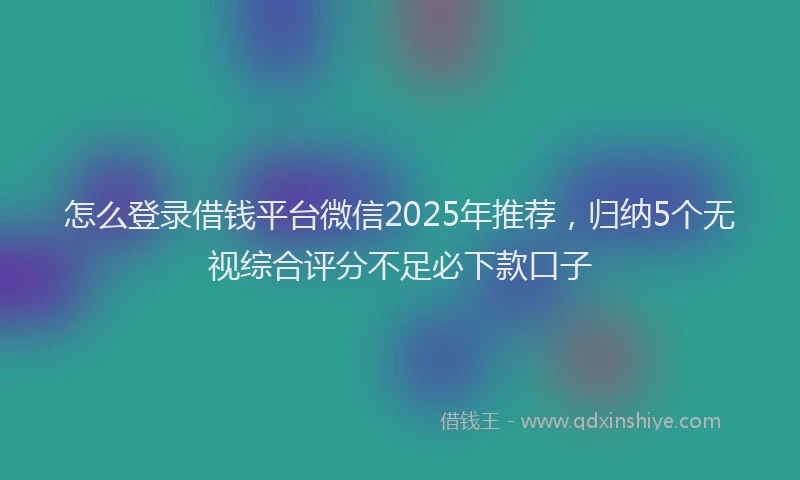 怎么登录借钱平台微信2025年推荐，归纳5个无视综合评分不足必下款口子