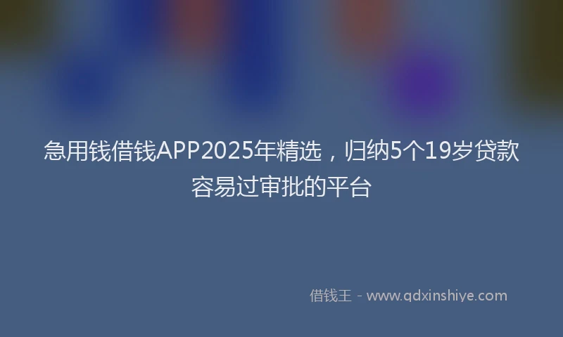 急用钱借钱APP2025年精选，归纳5个19岁贷款容易过审批的平台