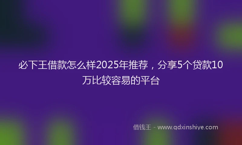 必下王借款怎么样2025年推荐，分享5个贷款10万比较容易的平台