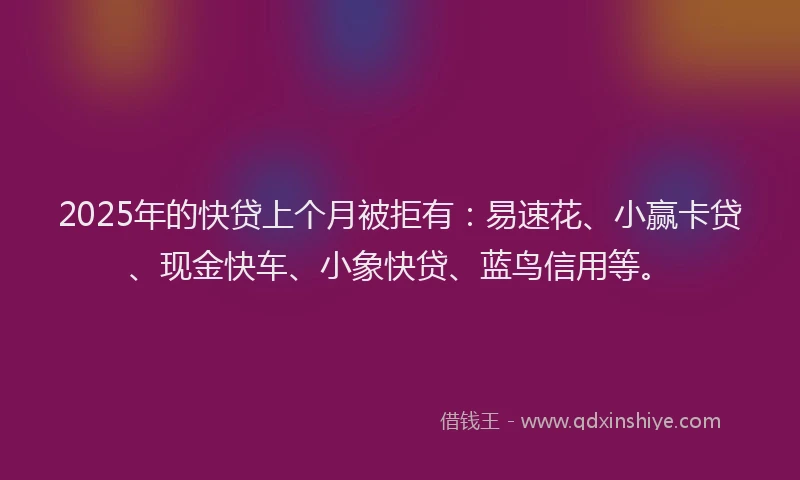 2025年的快贷上个月被拒有：易速花、小赢卡贷、现金快车、小象快贷、蓝鸟信用等。