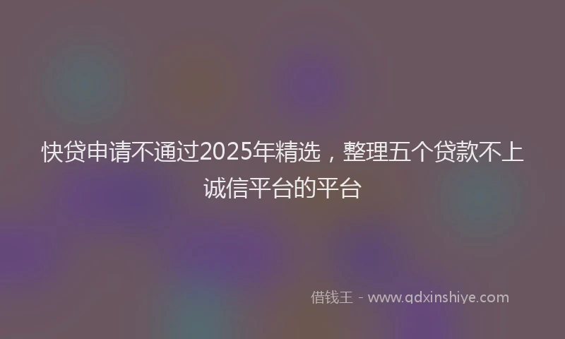 快贷申请不通过2025年精选，整理五个贷款不上诚信平台的平台
