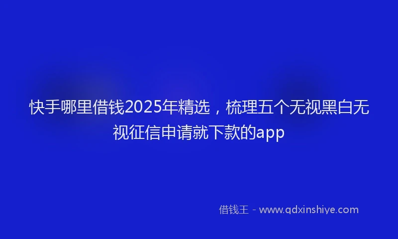 快手哪里借钱2025年精选，梳理五个无视黑白无视征信申请就下款的app