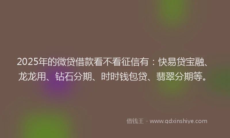 2025年的微贷借款看不看征信有：快易贷宝融、龙龙用、钻石分期、时时钱包贷、翡翠分期等。