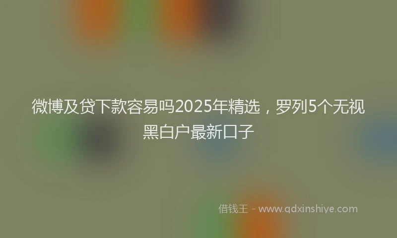 微博及贷下款容易吗2025年精选，罗列5个无视黑白户最新口子