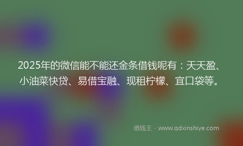 2025年的微信能不能还金条借钱呢有：天天盈、小油菜快贷、易借宝融、现租柠檬、宜口袋等。