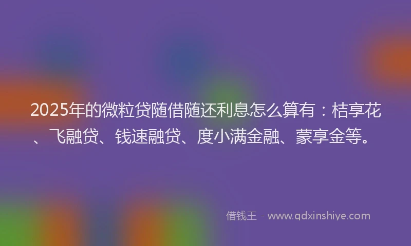 2025年的微粒贷随借随还利息怎么算有：桔享花、飞融贷、钱速融贷、度小满金融、蒙享金等。