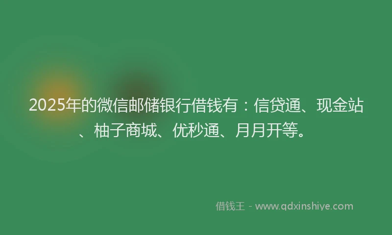 2025年的微信邮储银行借钱有：信贷通、现金站、柚子商城、优秒通、月月开等。