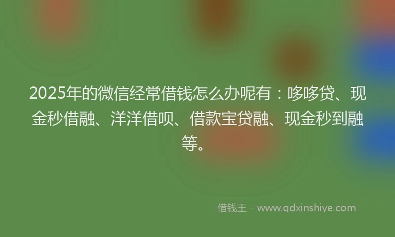 2025年的微信经常借钱怎么办呢有：哆哆贷、现金秒借融、洋洋借呗、借款宝贷融、现金秒到融等。