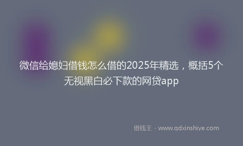 微信给媳妇借钱怎么借的2025年精选，概括5个无视黑白必下款的网贷app