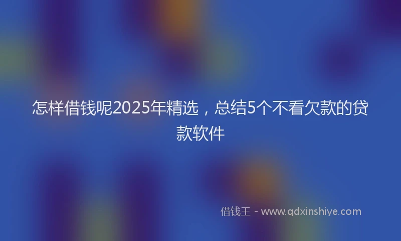 怎样借钱呢2025年精选，总结5个不看欠款的贷款软件