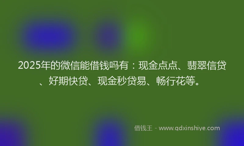 2025年的微信能借钱吗有：现金点点、翡翠信贷、好期快贷、现金秒贷易、畅行花等。