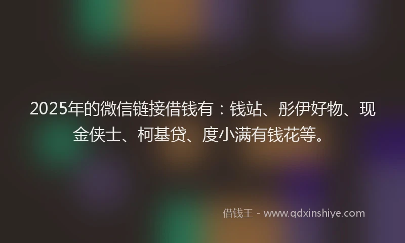 2025年的微信链接借钱有：钱站、彤伊好物、现金侠士、柯基贷、度小满有钱花等。